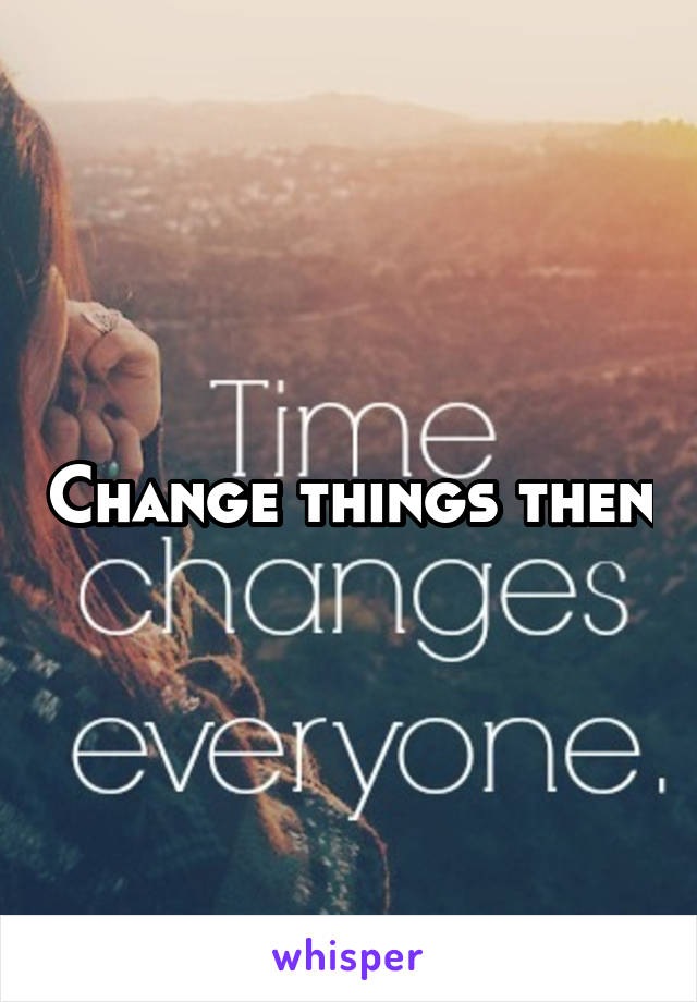 Change things then