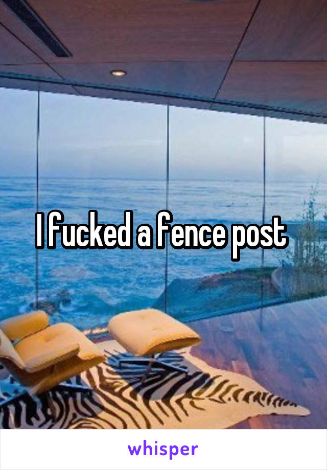 I fucked a fence post 