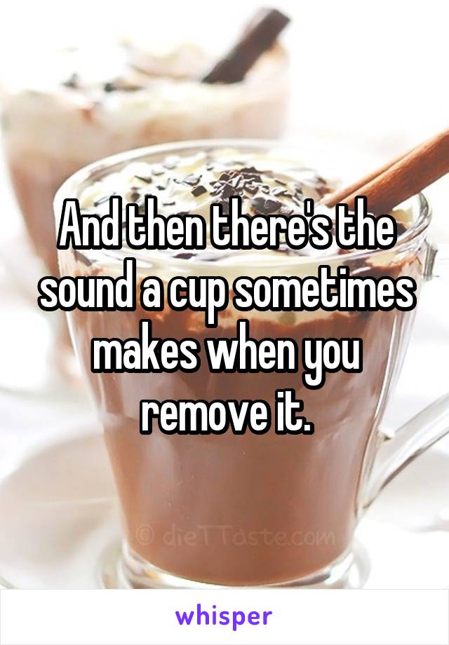 And then there's the sound a cup sometimes makes when you remove it.