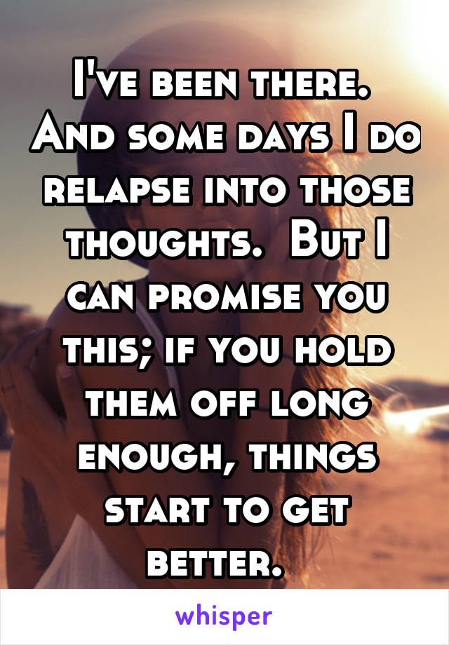 I've been there.  And some days I do relapse into those thoughts.  But I can promise you this; if you hold them off long enough, things start to get better.  