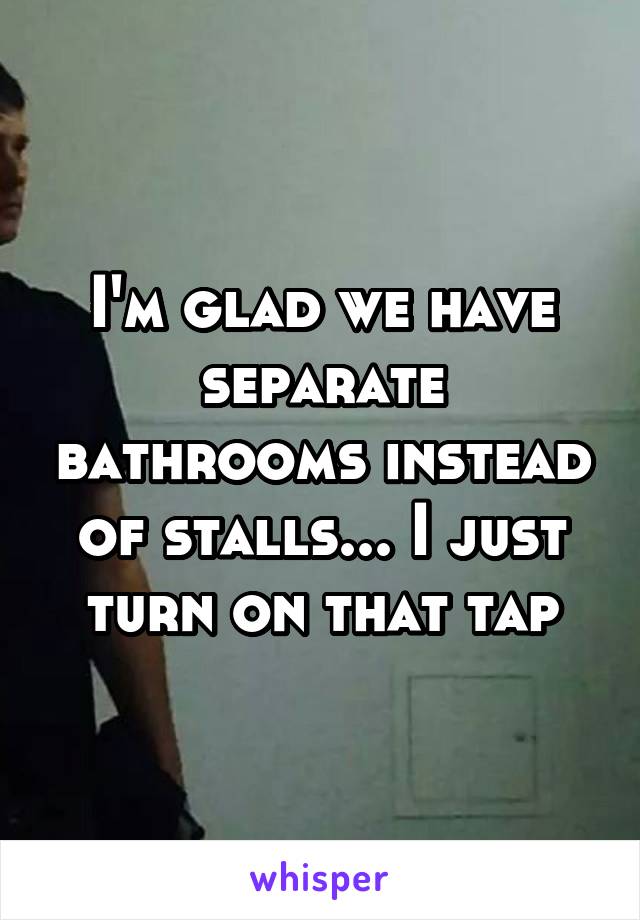 I'm glad we have separate bathrooms instead of stalls... I just turn on that tap