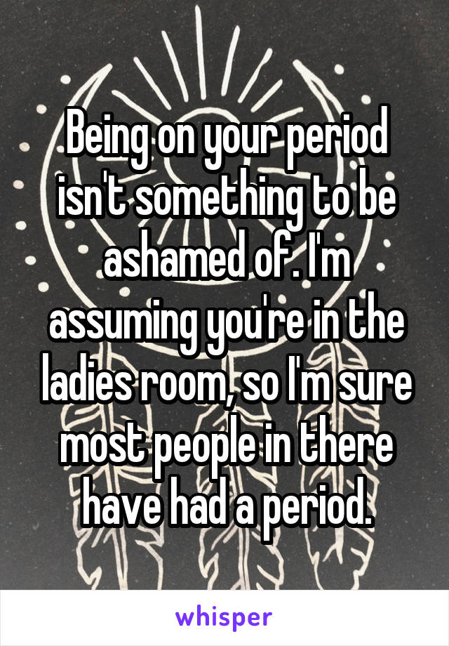 Being on your period isn't something to be ashamed of. I'm assuming you're in the ladies room, so I'm sure most people in there have had a period.