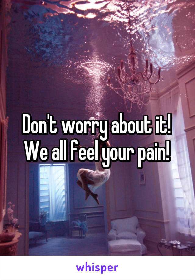 Don't worry about it! 
We all feel your pain! 