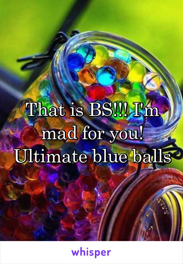 That is BS!!! I'm mad for you! Ultimate blue balls