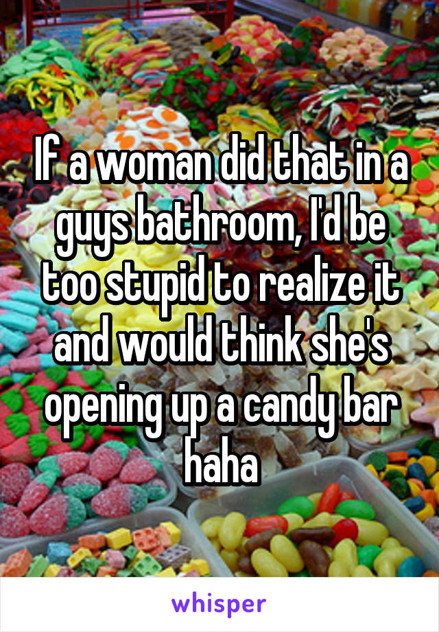 If a woman did that in a guys bathroom, I'd be too stupid to realize it and would think she's opening up a candy bar haha