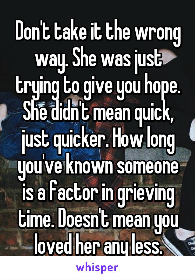 Don't take it the wrong way. She was just trying to give you hope. She didn't mean quick, just quicker. How long you've known someone is a factor in grieving time. Doesn't mean you loved her any less.