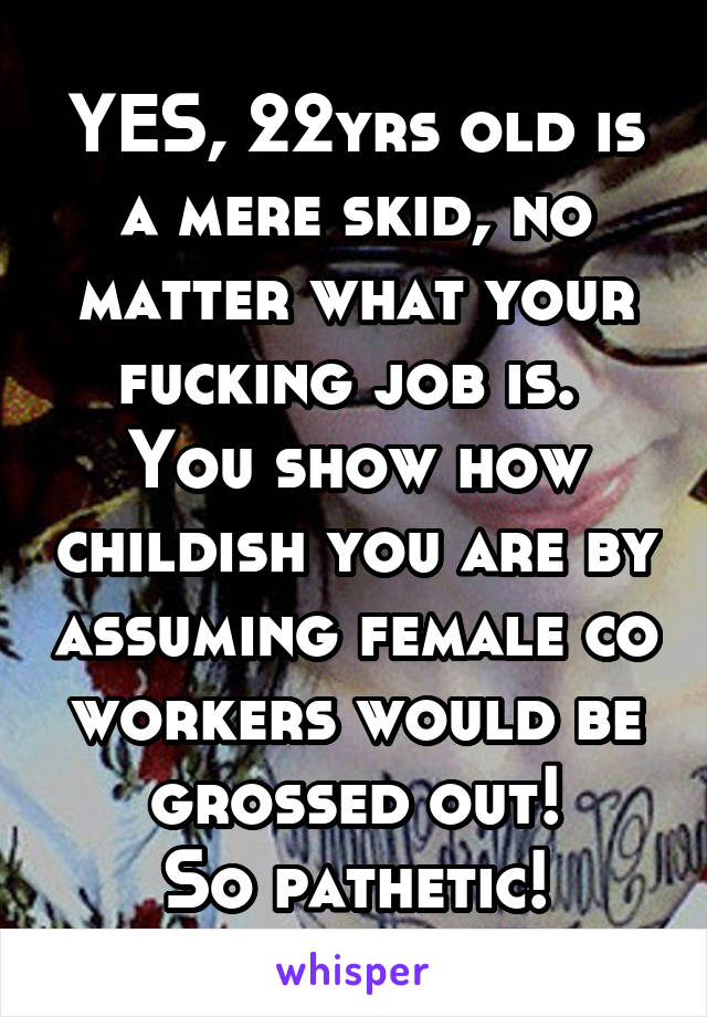 YES, 22yrs old is a mere skid, no matter what your fucking job is. 
You show how childish you are by assuming female co workers would be grossed out!
So pathetic!