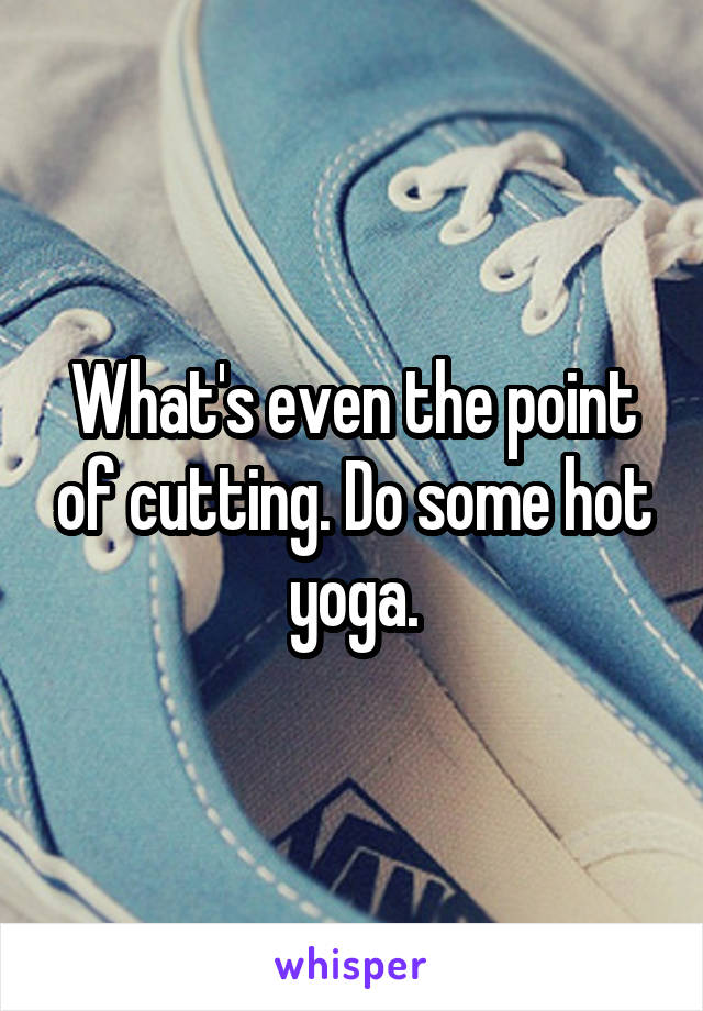 What's even the point of cutting. Do some hot yoga.
