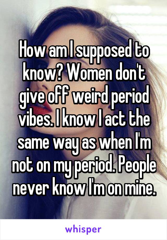 How am I supposed to know? Women don't give off weird period vibes. I know I act the same way as when I'm not on my period. People never know I'm on mine.