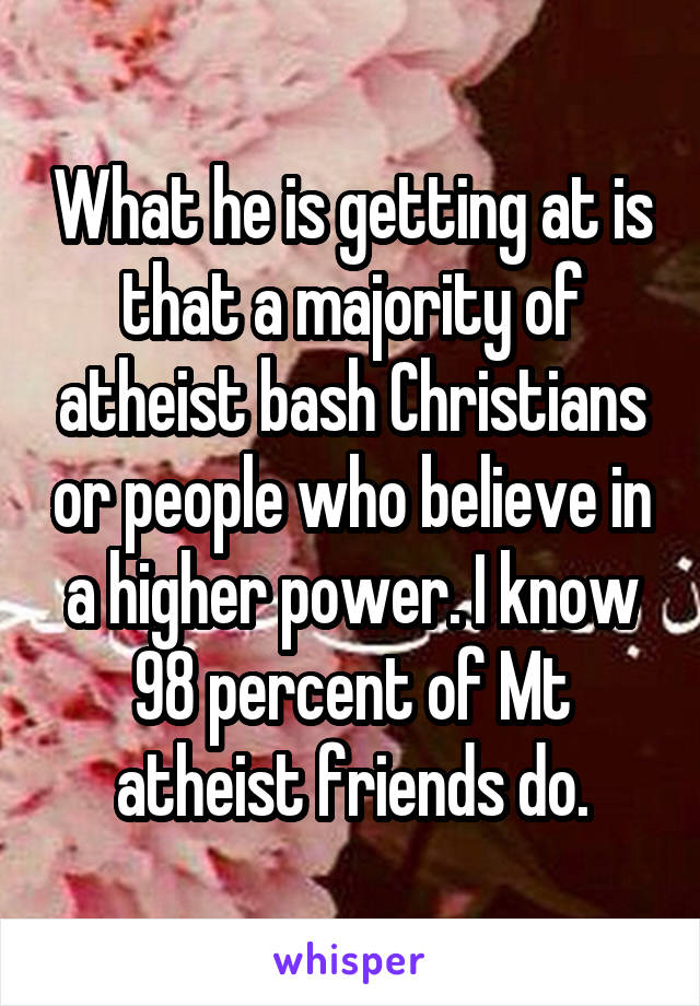 What he is getting at is that a majority of atheist bash Christians or people who believe in a higher power. I know 98 percent of Mt atheist friends do.