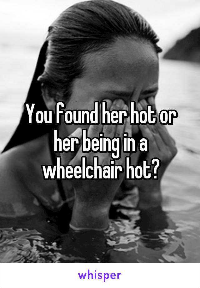 You found her hot or her being in a wheelchair hot?