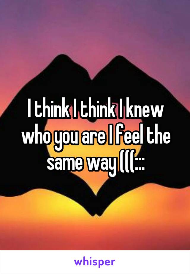 I think I think I knew who you are I feel the same way (((:::