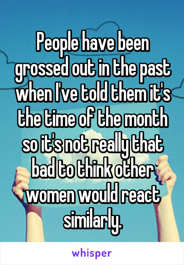 People have been grossed out in the past when I've told them it's the time of the month so it's not really that bad to think other women would react similarly.