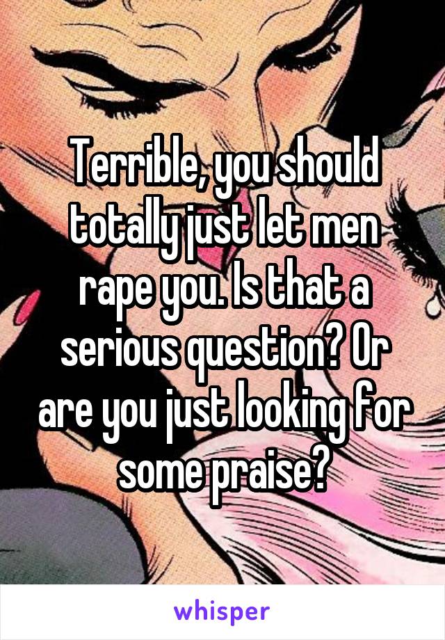 Terrible, you should totally just let men rape you. Is that a serious question? Or are you just looking for some praise?