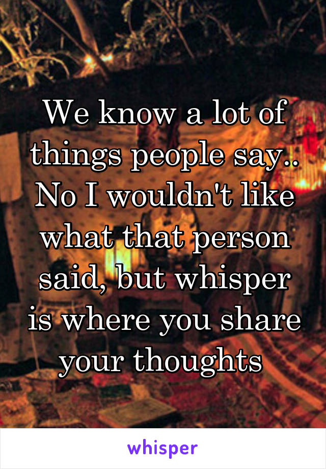 We know a lot of things people say.. No I wouldn't like what that person said, but whisper is where you share your thoughts 