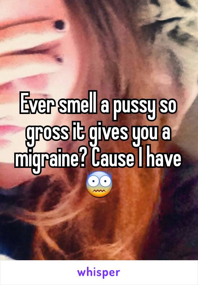 Ever smell a pussy so gross it gives you a migraine? Cause I have 😨