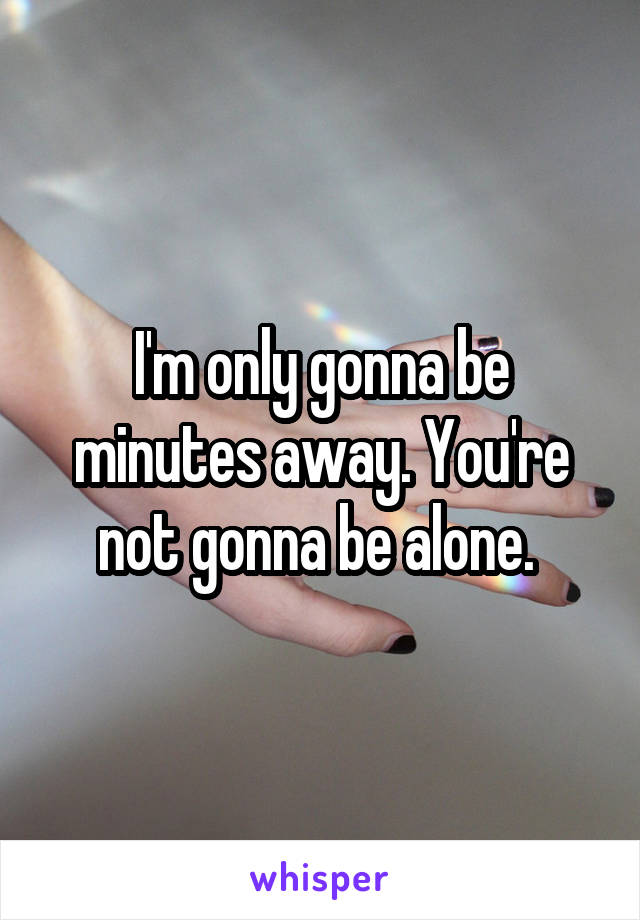 I'm only gonna be minutes away. You're not gonna be alone. 