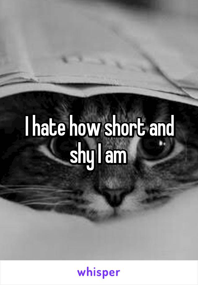 I hate how short and shy I am 