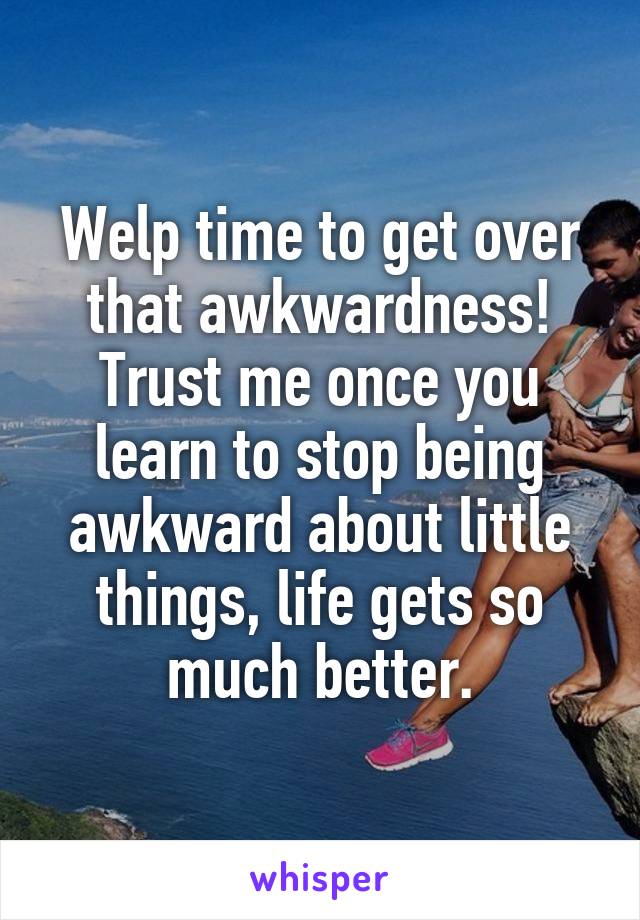 Welp time to get over that awkwardness! Trust me once you learn to stop being awkward about little things, life gets so much better.