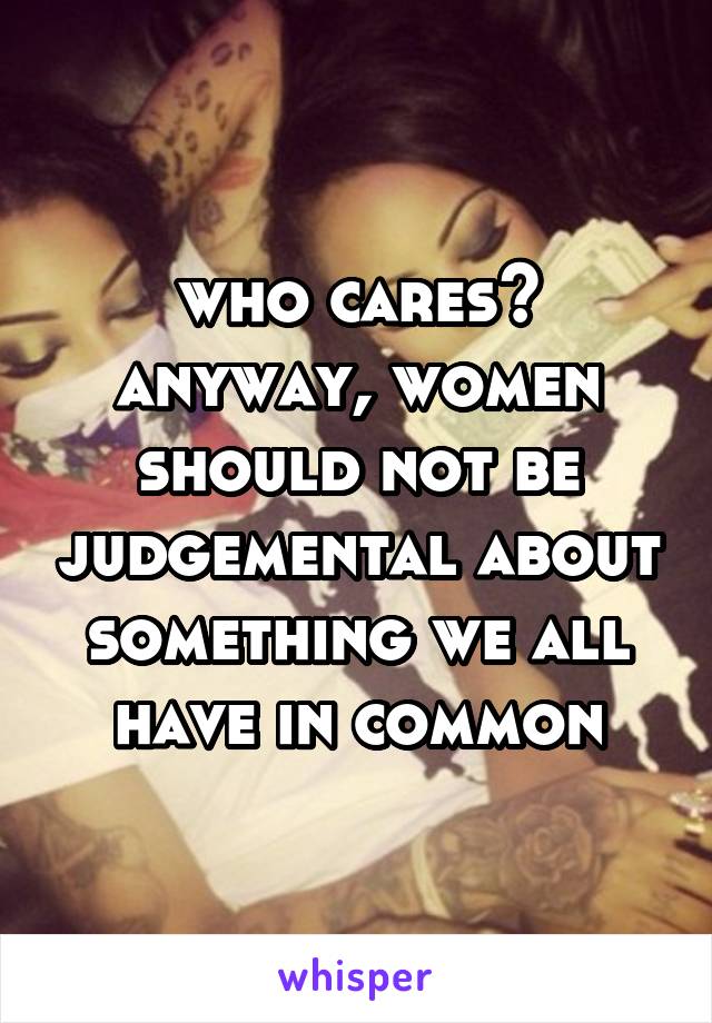 who cares? anyway, women should not be judgemental about something we all have in common