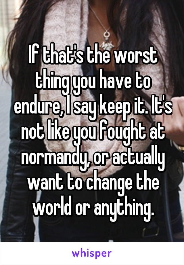 If that's the worst thing you have to endure, I say keep it. It's not like you fought at normandy, or actually want to change the world or anything.