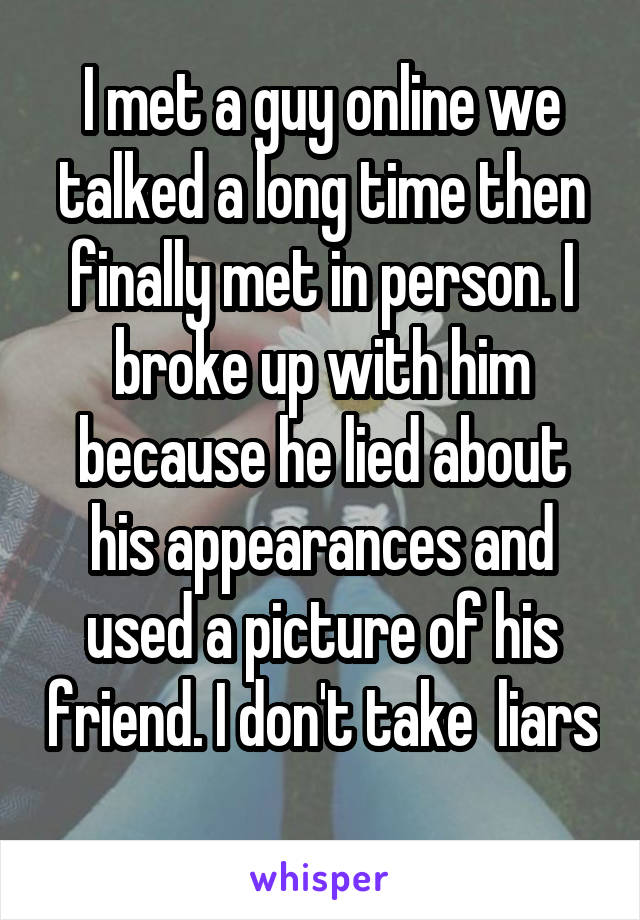 I met a guy online we talked a long time then finally met in person. I broke up with him because he lied about his appearances and used a picture of his friend. I don't take  liars 