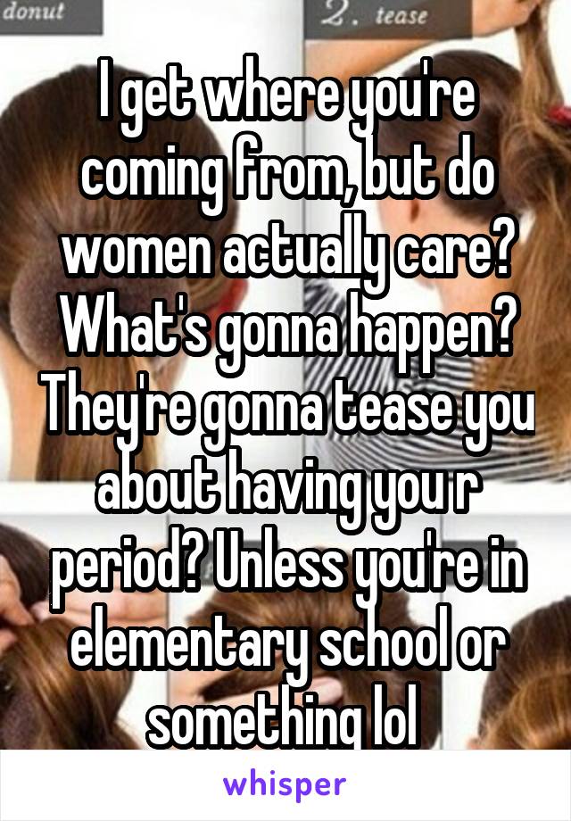 I get where you're coming from, but do women actually care? What's gonna happen? They're gonna tease you about having you r period? Unless you're in elementary school or something lol 