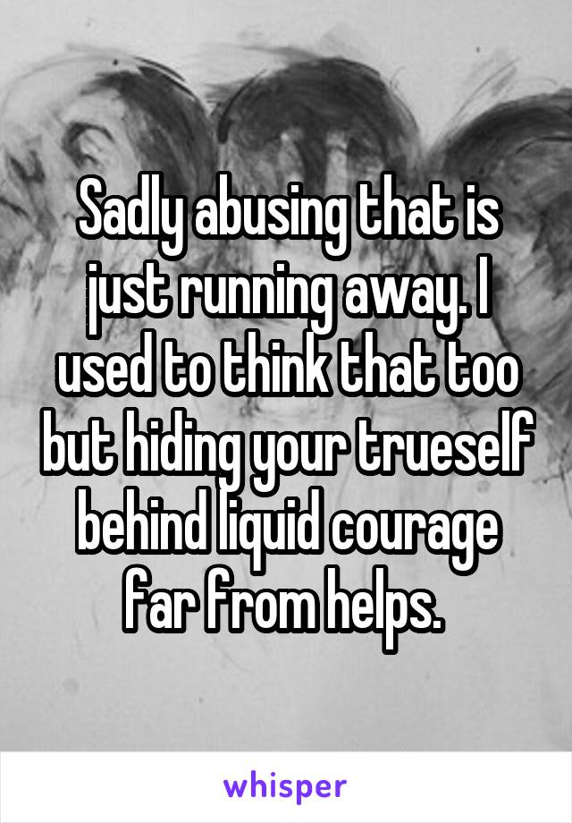 Sadly abusing that is just running away. I used to think that too but hiding your trueself behind liquid courage far from helps. 