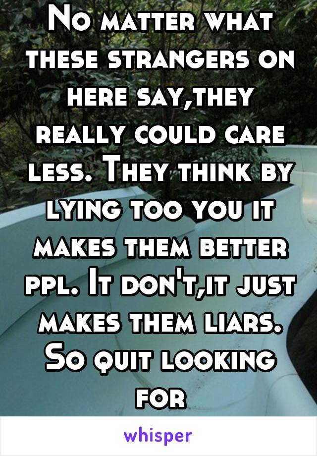 No matter what these strangers on here say,they really could care less. They think by lying too you it makes them better ppl. It don't,it just makes them liars. So quit looking for sympathy,loser. 