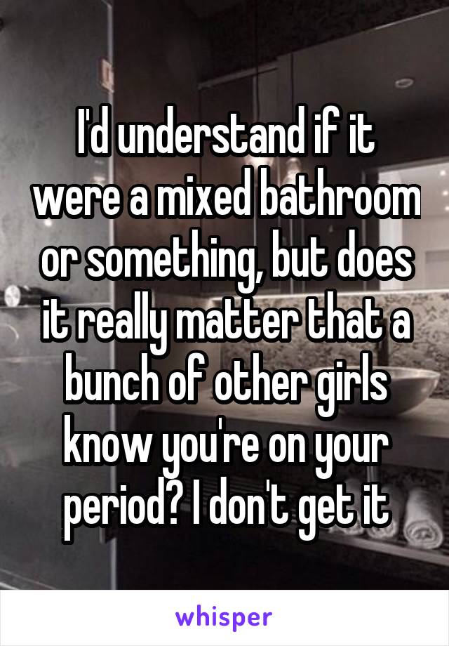 I'd understand if it were a mixed bathroom or something, but does it really matter that a bunch of other girls know you're on your period? I don't get it