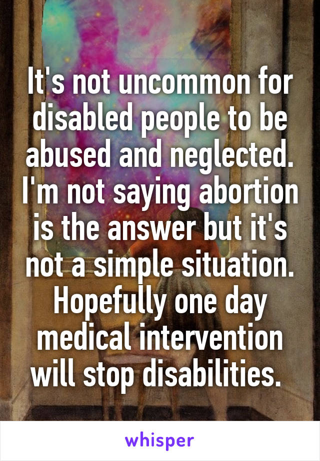 It's not uncommon for disabled people to be abused and neglected. I'm not saying abortion is the answer but it's not a simple situation. Hopefully one day medical intervention will stop disabilities. 