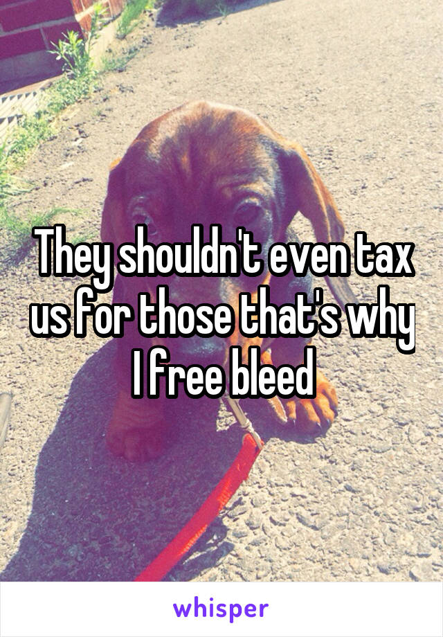 They shouldn't even tax us for those that's why I free bleed