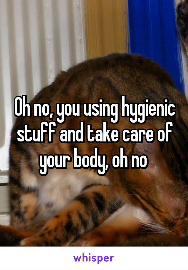 Oh no, you using hygienic stuff and take care of your body, oh no 