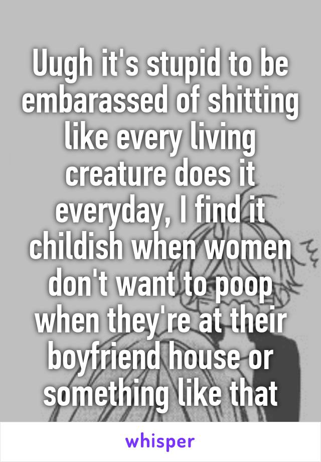 Uugh it's stupid to be embarassed of shitting like every living creature does it everyday, I find it childish when women don't want to poop when they're at their boyfriend house or something like that