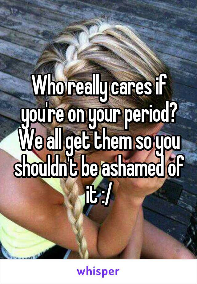 Who really cares if you're on your period? We all get them so you shouldn't be ashamed of it :/