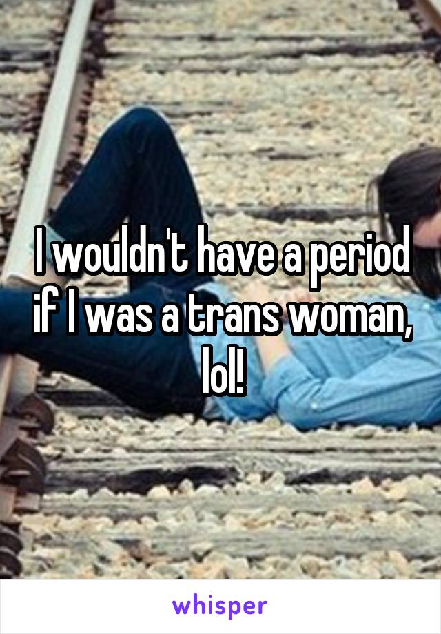 I wouldn't have a period if I was a trans woman, lol!