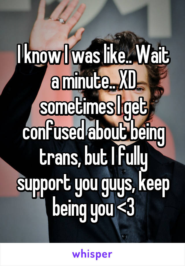 I know I was like.. Wait a minute.. XD sometimes I get confused about being trans, but I fully support you guys, keep being you <3