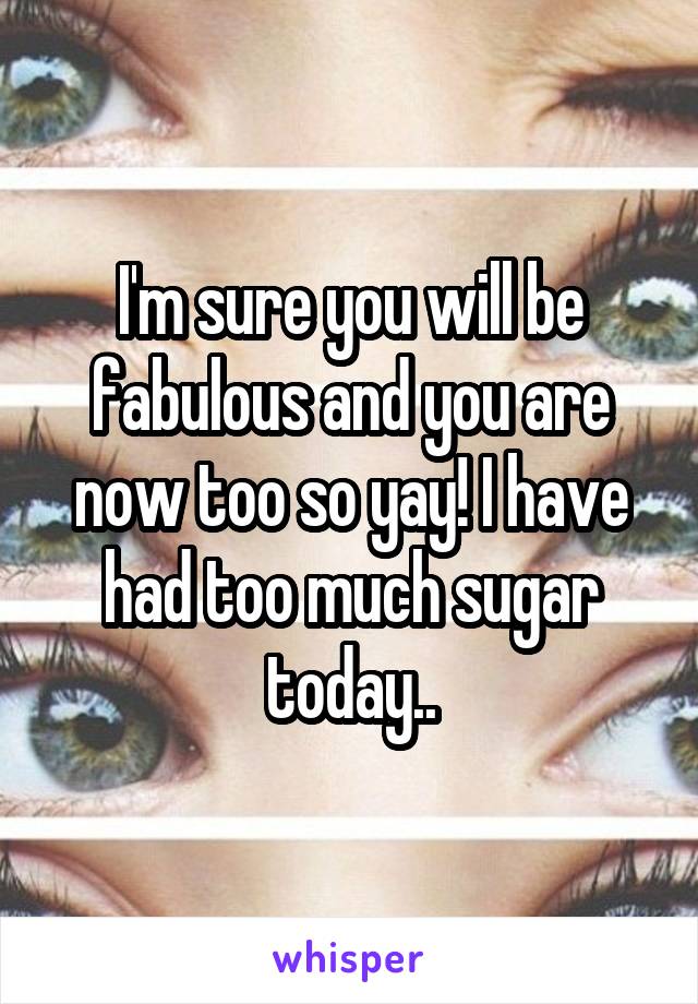 I'm sure you will be fabulous and you are now too so yay! I have had too much sugar today..