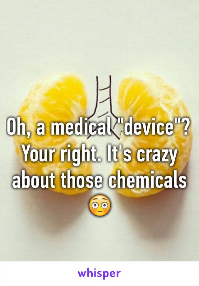 Oh, a medical "device"? Your right. It's crazy about those chemicals 😳