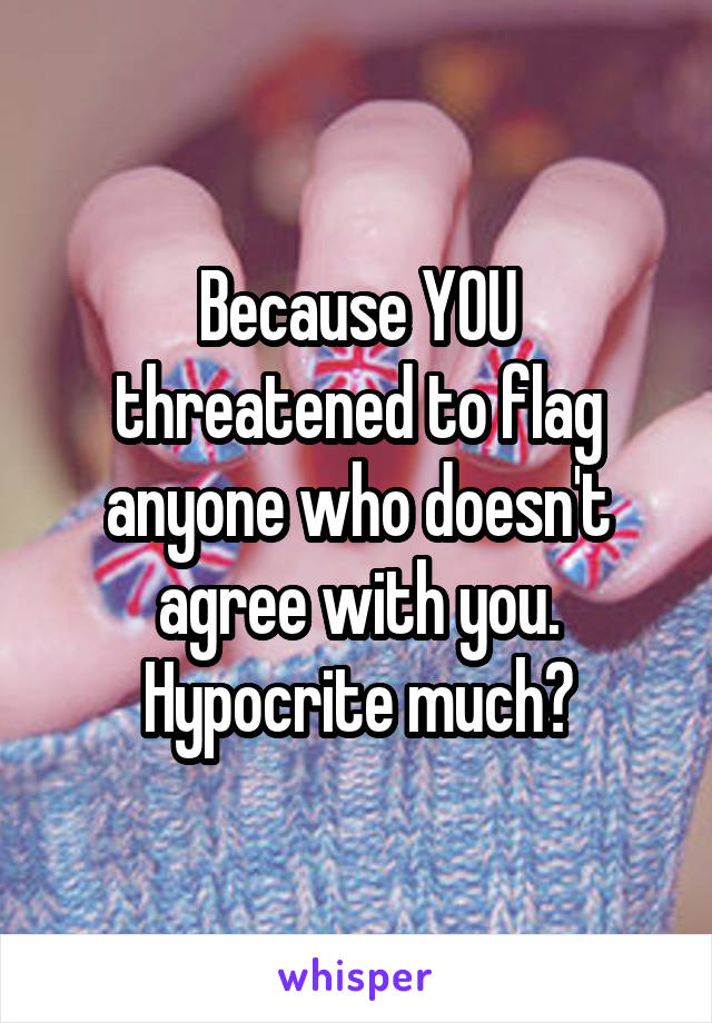 Because YOU threatened to flag anyone who doesn't agree with you. Hypocrite much?