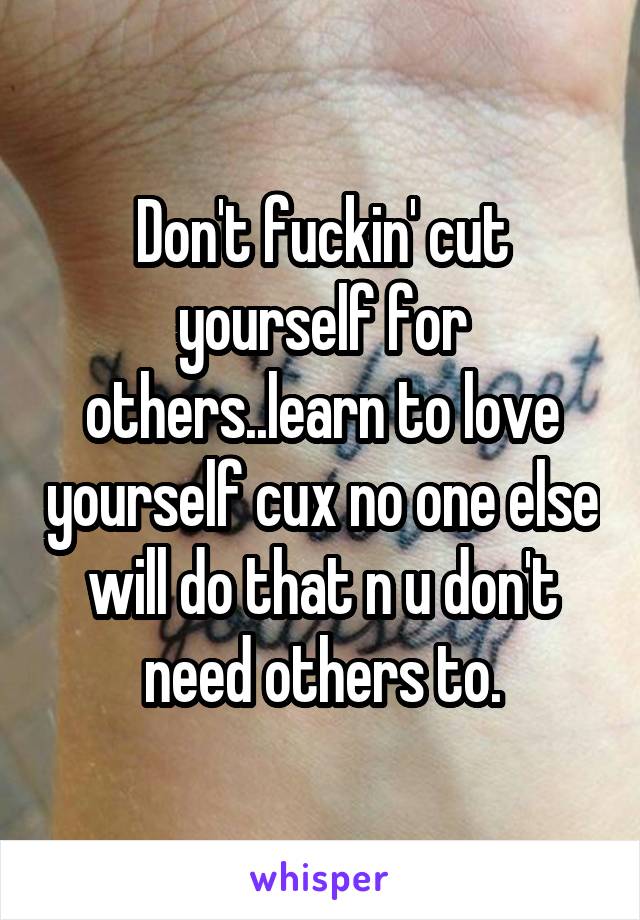 Don't fuckin' cut yourself for others..learn to love yourself cux no one else will do that n u don't need others to.
