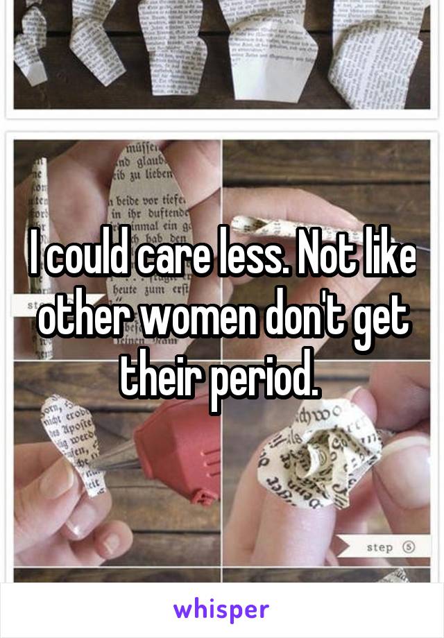 I could care less. Not like other women don't get their period. 