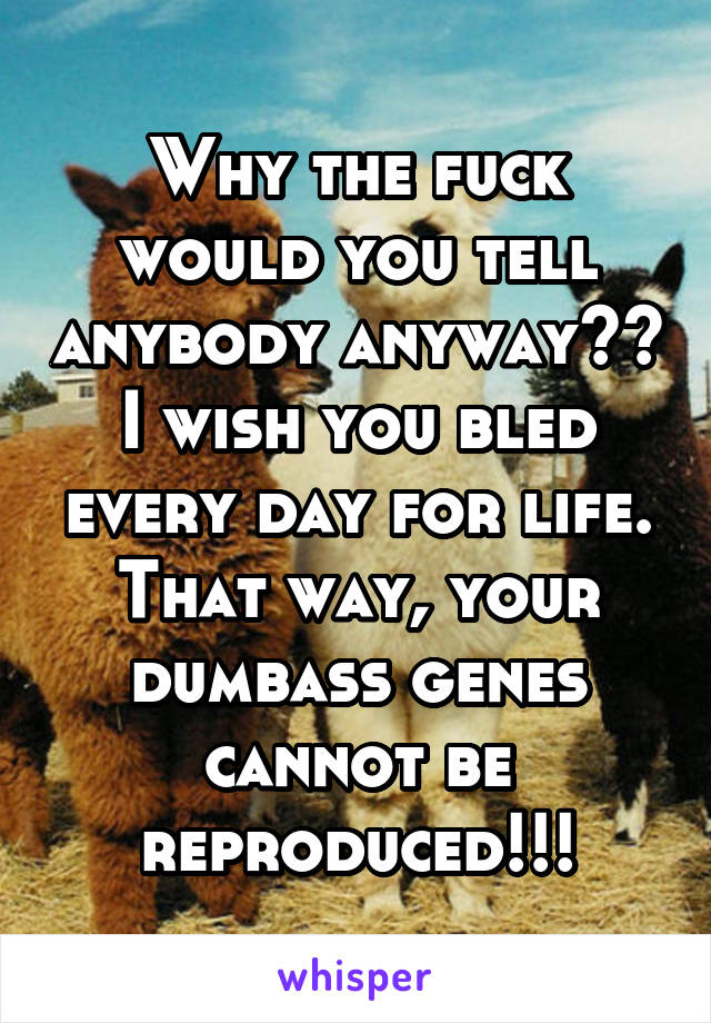 Why the fuck would you tell anybody anyway??
I wish you bled every day for life. That way, your dumbass genes cannot be reproduced!!!