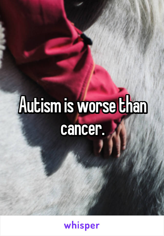 Autism is worse than cancer.