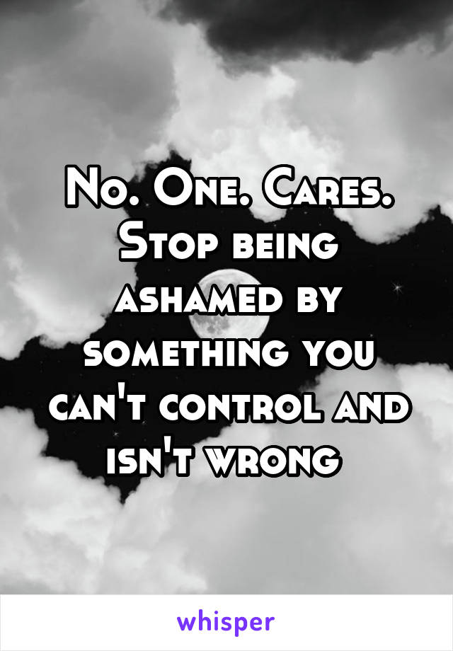 No. One. Cares. Stop being ashamed by something you can't control and isn't wrong 