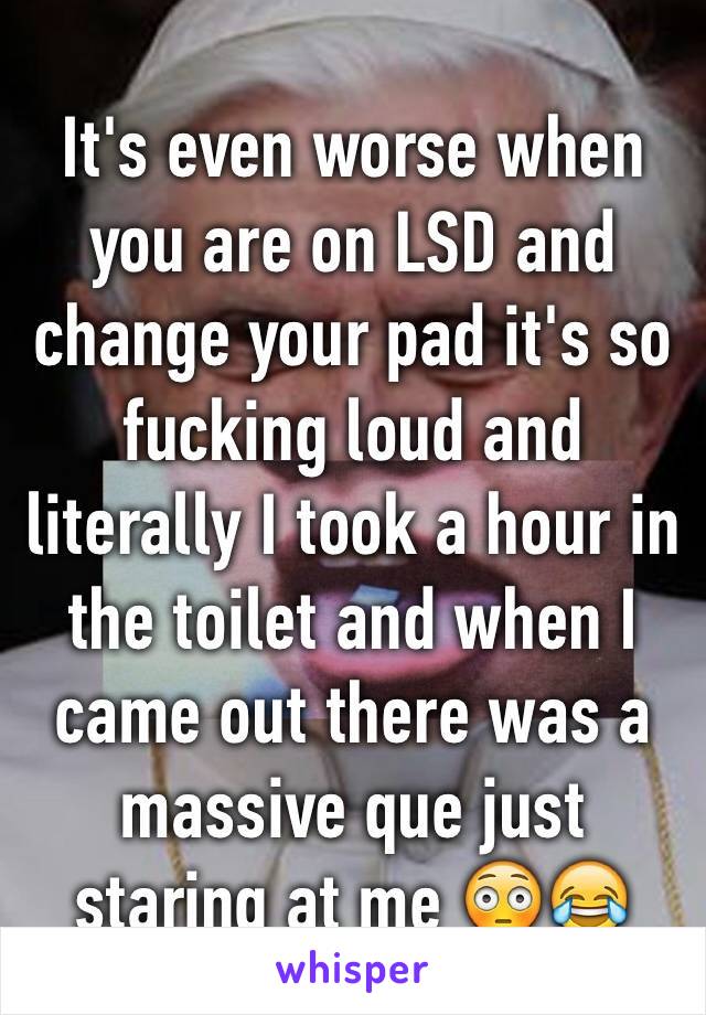 It's even worse when you are on LSD and change your pad it's so fucking loud and literally I took a hour in the toilet and when I came out there was a massive que just staring at me 😳😂