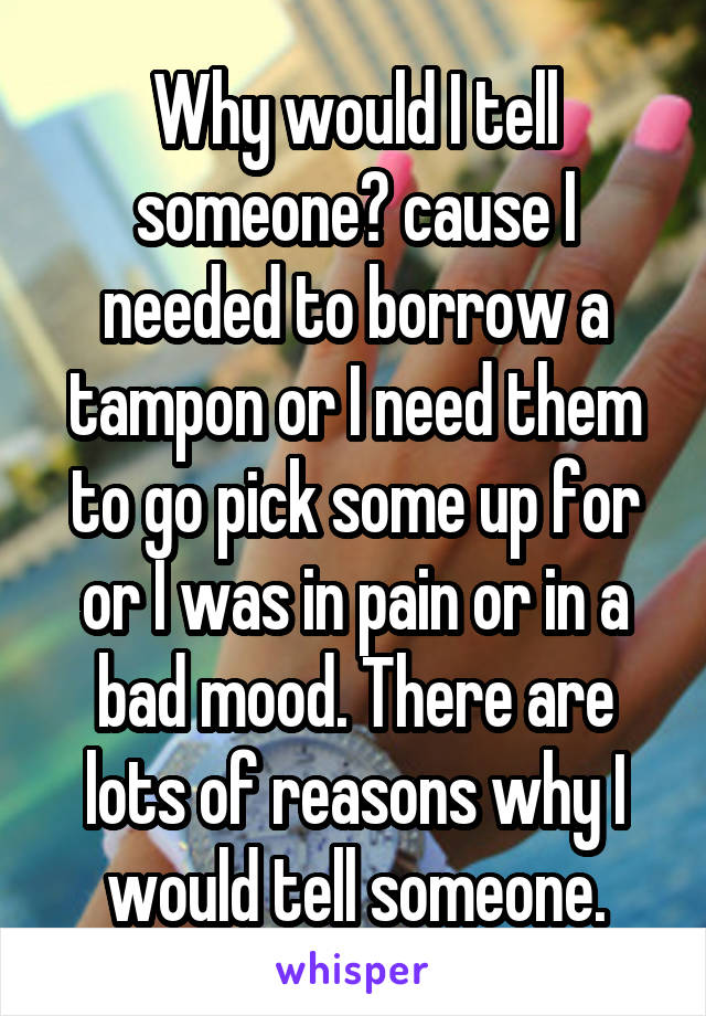 Why would I tell someone? cause I needed to borrow a tampon or I need them to go pick some up for or I was in pain or in a bad mood. There are lots of reasons why I would tell someone.