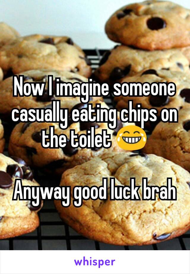 Now I imagine someone casually eating chips on the toilet 😂

Anyway good luck brah