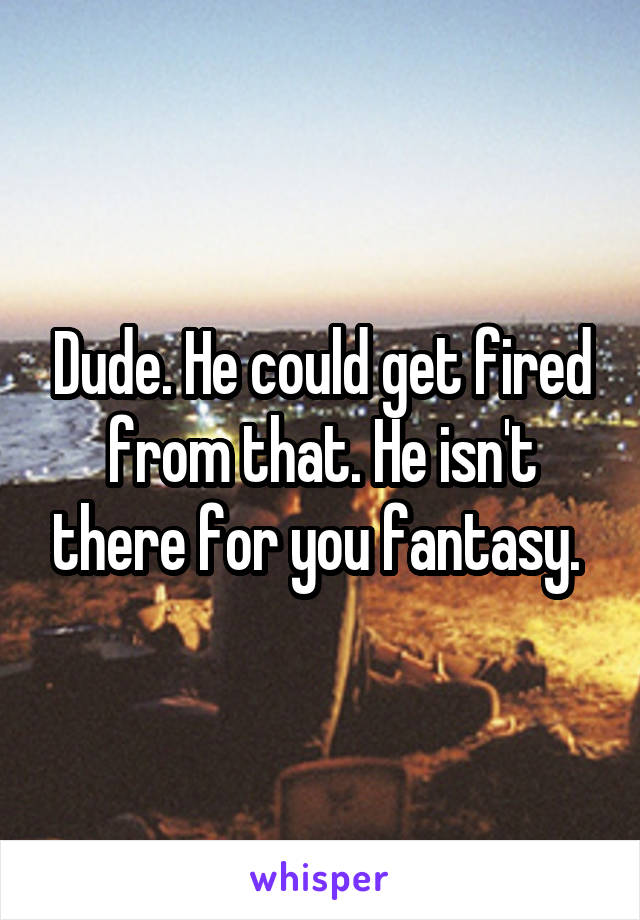 Dude. He could get fired from that. He isn't there for you fantasy. 