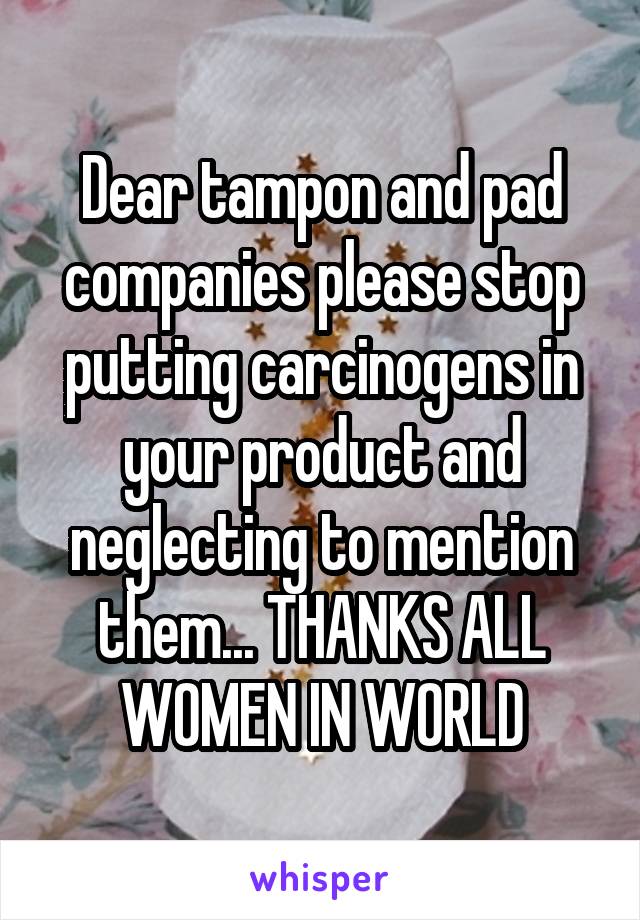 Dear tampon and pad companies please stop putting carcinogens in your product and neglecting to mention them... THANKS ALL WOMEN IN WORLD